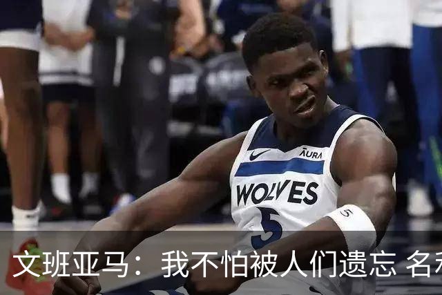 文班亚马：我不怕被人们遗忘 名利只是锦上添花 人们害怕不被爱